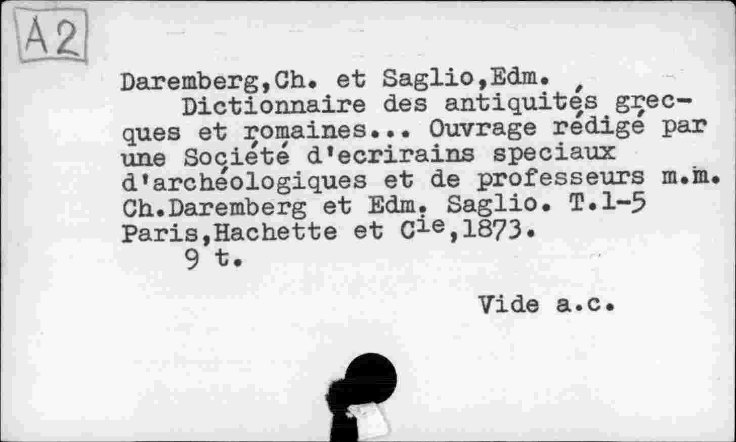 ﻿Daremberg,Ch. et Saglio,Edm. t Dictionnaire des antiquités grecques et romaines... Ouvrage rédigé par une Société d’ecrirains spéciaux d’archéologiques et de professeurs m.m. Ch.Daremberg et Edm. Saglio. T.1-5 PariSjHachette et C^e,1873.
9 t.
Vide a.c